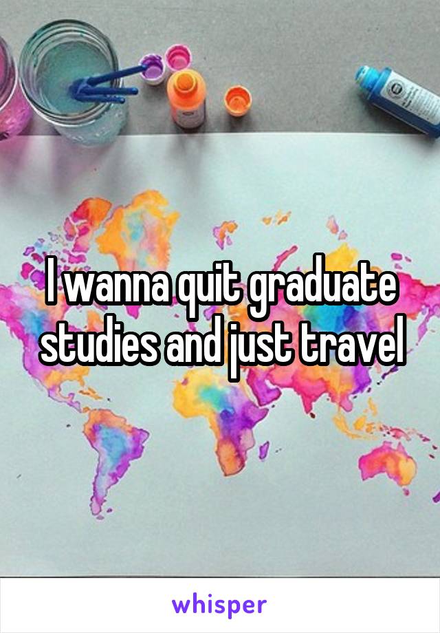 I wanna quit graduate studies and just travel