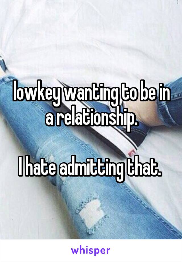 lowkey wanting to be in a relationship.

I hate admitting that. 