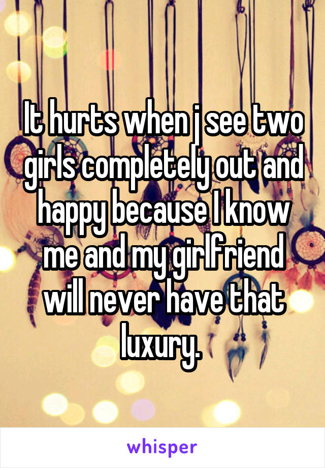 It hurts when j see two girls completely out and happy because I know me and my girlfriend will never have that luxury. 