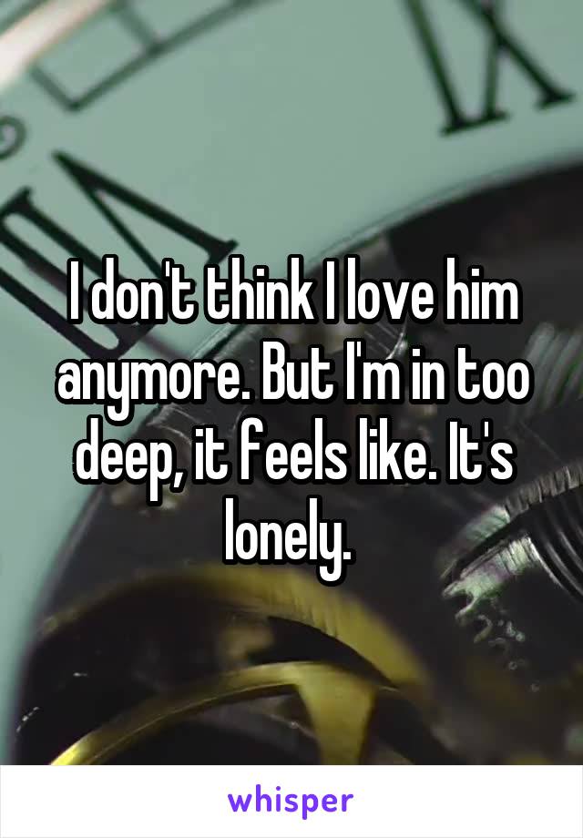 I don't think I love him anymore. But I'm in too deep, it feels like. It's lonely. 