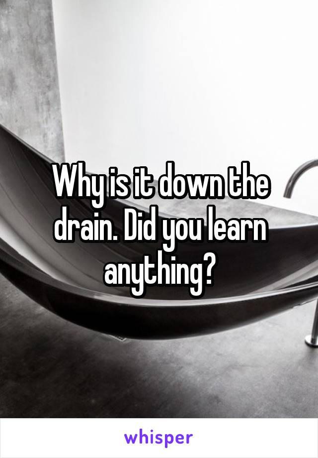 Why is it down the drain. Did you learn anything?