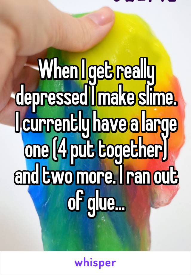 When I get really depressed I make slime. I currently have a large one (4 put together) and two more. I ran out of glue...