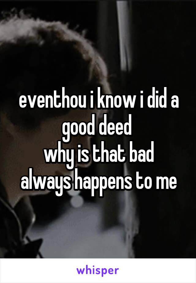 eventhou i know i did a good deed 
why is that bad always happens to me
