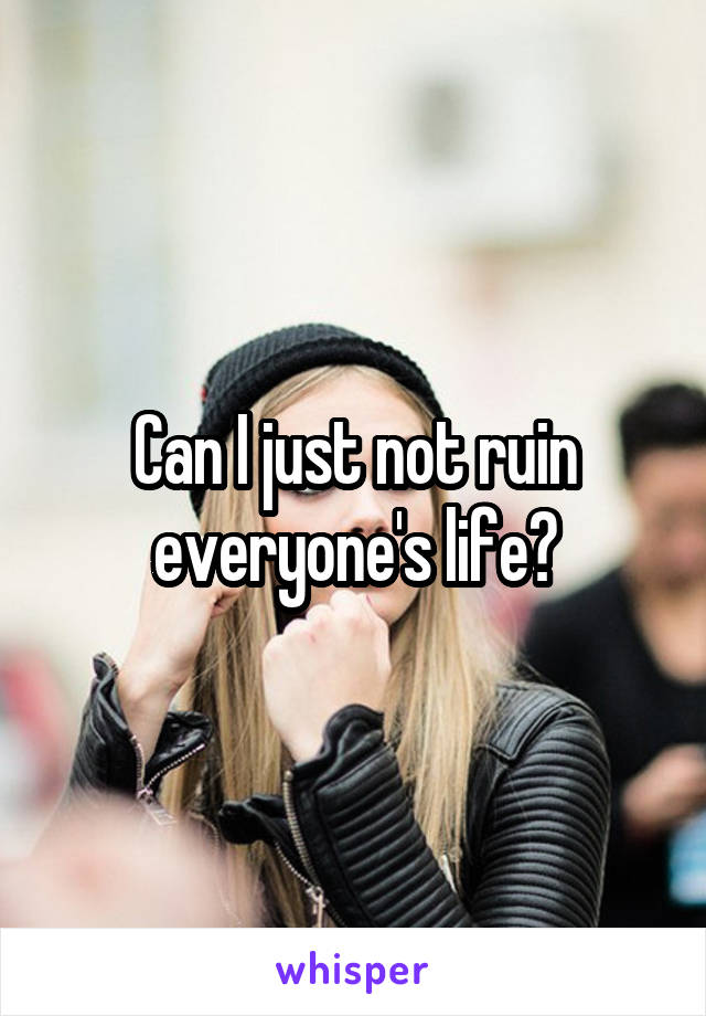 Can I just not ruin everyone's life?