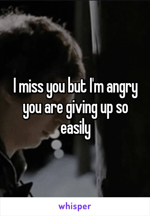 I miss you but I'm angry you are giving up so easily