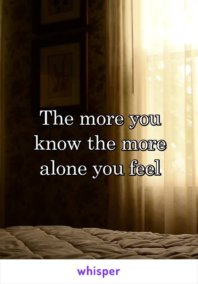 The more you know the more alone you feel