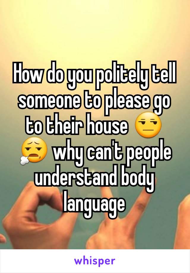 How do you politely tell someone to please go to their house 😒😧 why can't people understand body language