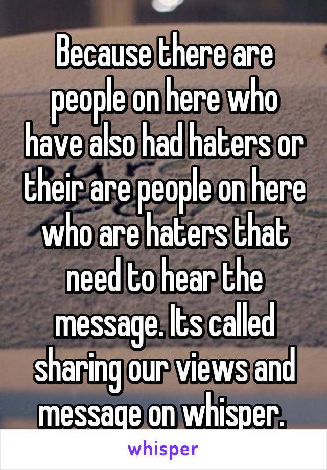 Because there are people on here who have also had haters or their are people on here who are haters that need to hear the message. Its called sharing our views and message on whisper. 