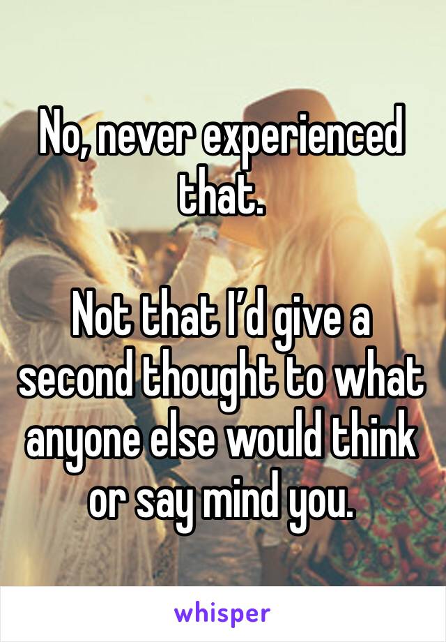 No, never experienced that.

Not that I’d give a second thought to what anyone else would think or say mind you.