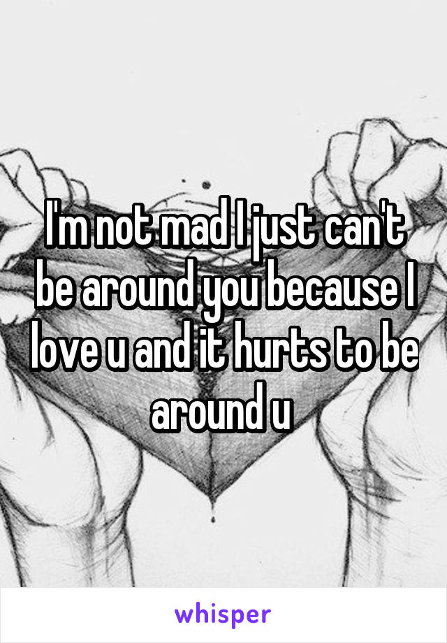 I'm not mad I just can't be around you because I love u and it hurts to be around u 