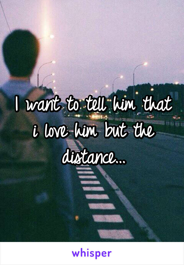 I want to tell him that i love him but the distance...