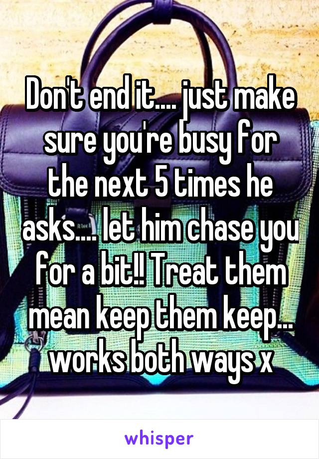 Don't end it.... just make sure you're busy for the next 5 times he asks.... let him chase you for a bit!! Treat them mean keep them keep... works both ways x