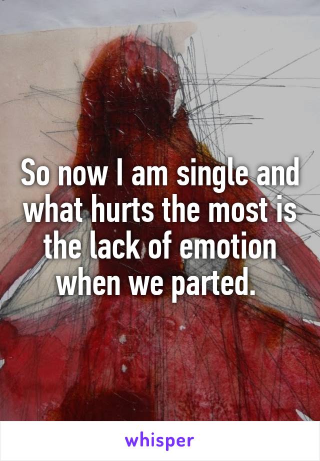 So now I am single and what hurts the most is the lack of emotion when we parted. 