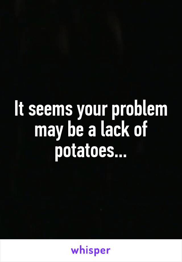 It seems your problem may be a lack of potatoes...