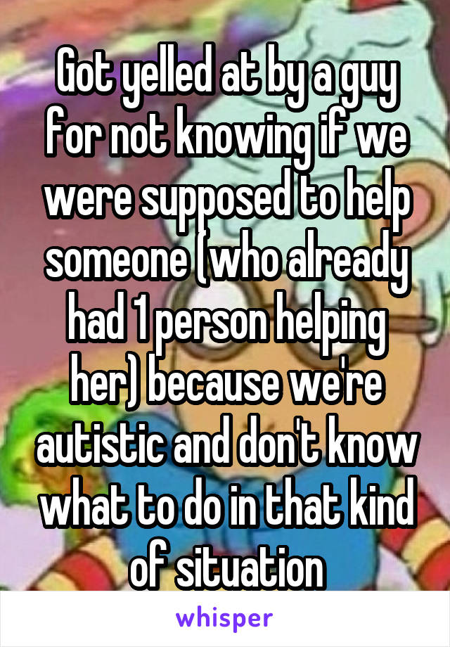 Got yelled at by a guy for not knowing if we were supposed to help someone (who already had 1 person helping her) because we're autistic and don't know what to do in that kind of situation