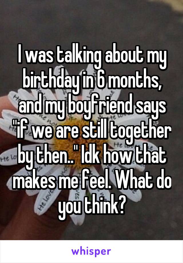 I was talking about my birthday in 6 months, and my boyfriend says "if we are still together by then.." Idk how that makes me feel. What do you think?