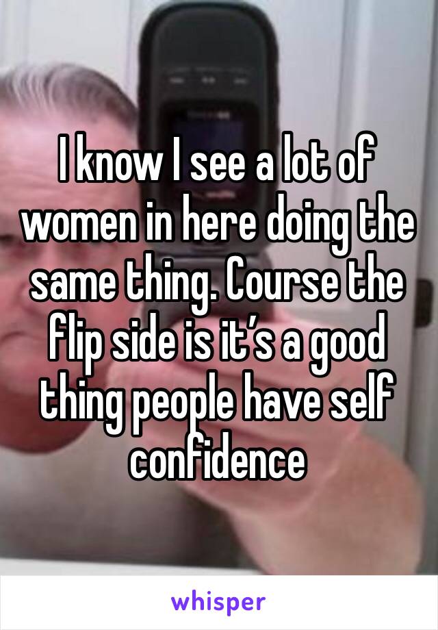 I know I see a lot of women in here doing the same thing. Course the flip side is it’s a good thing people have self confidence 