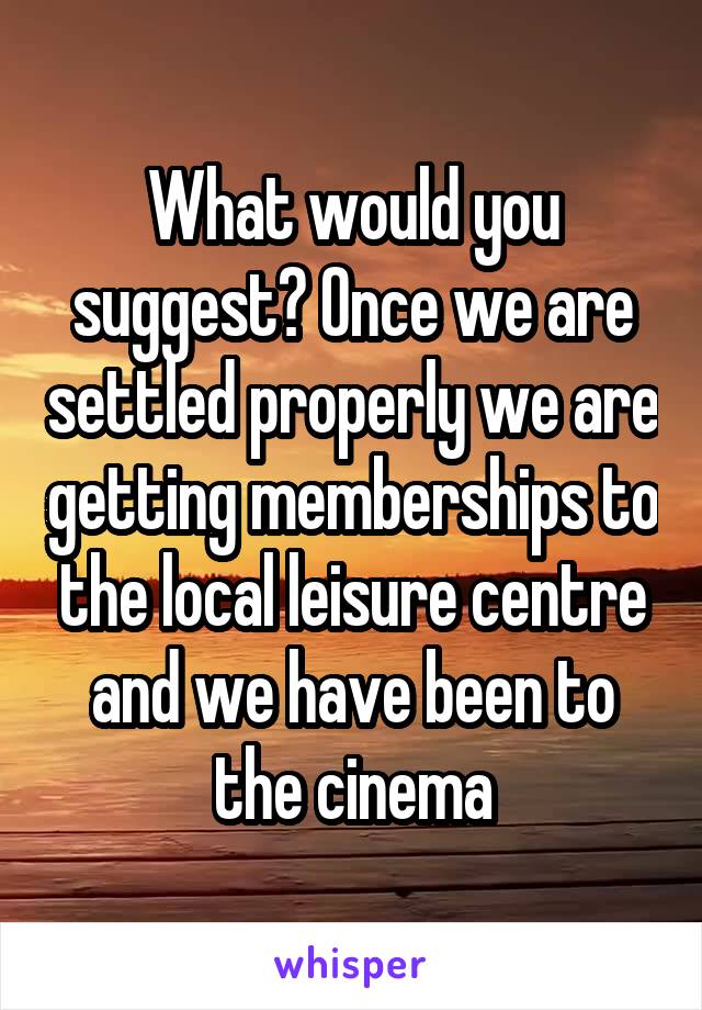 What would you suggest? Once we are settled properly we are getting memberships to the local leisure centre and we have been to the cinema