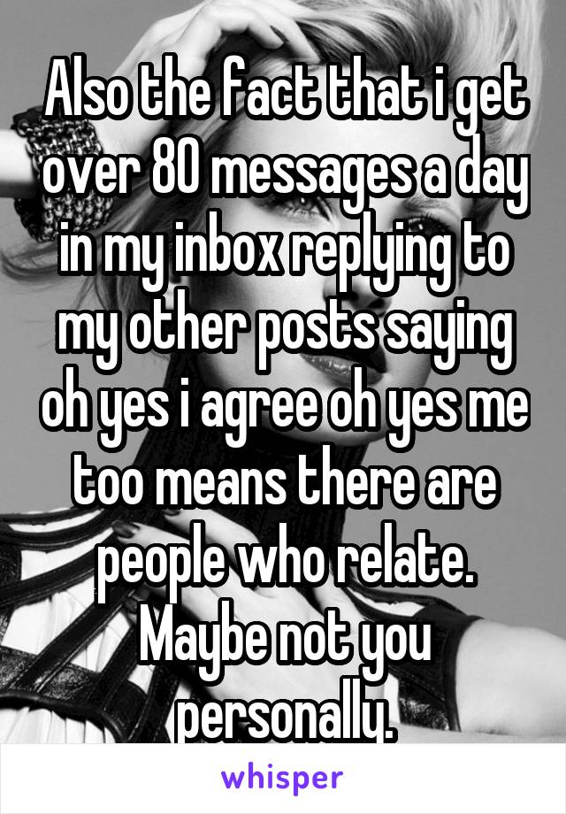 Also the fact that i get over 80 messages a day in my inbox replying to my other posts saying oh yes i agree oh yes me too means there are people who relate. Maybe not you personally.