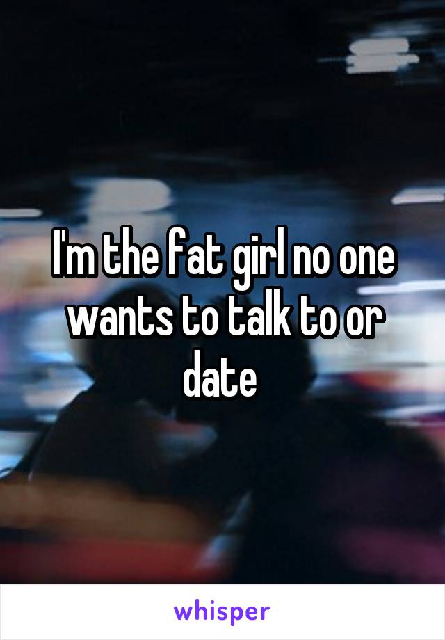 I'm the fat girl no one wants to talk to or date 