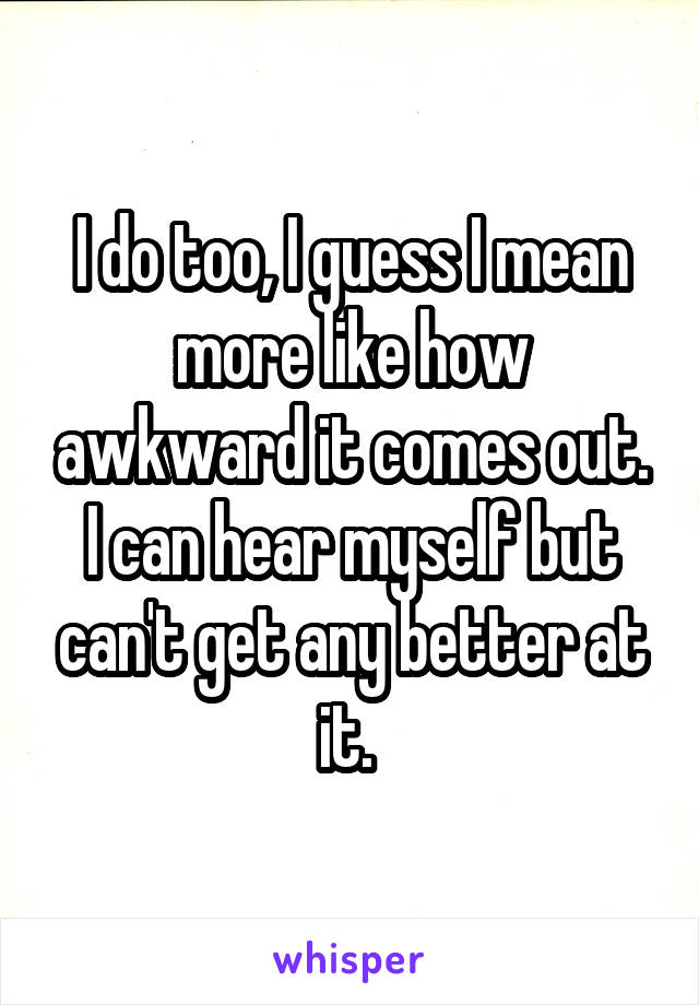 I do too, I guess I mean more like how awkward it comes out. I can hear myself but can't get any better at it. 