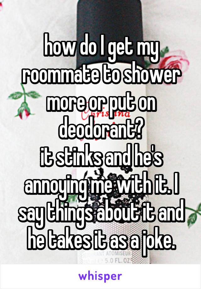 how do I get my roommate to shower more or put on deodorant?
it stinks and he's annoying me with it. I say things about it and he takes it as a joke.