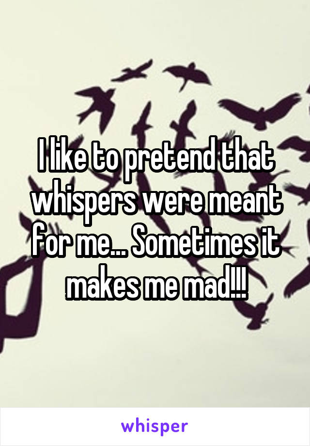 I like to pretend that whispers were meant for me... Sometimes it makes me mad!!!