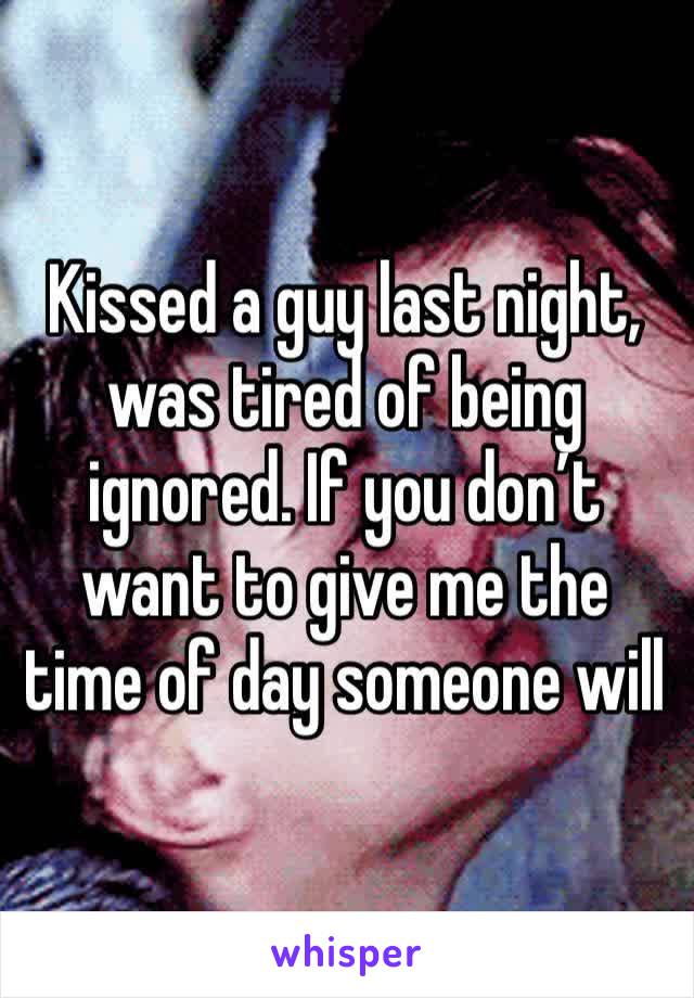 Kissed a guy last night, was tired of being ignored. If you don’t want to give me the time of day someone will