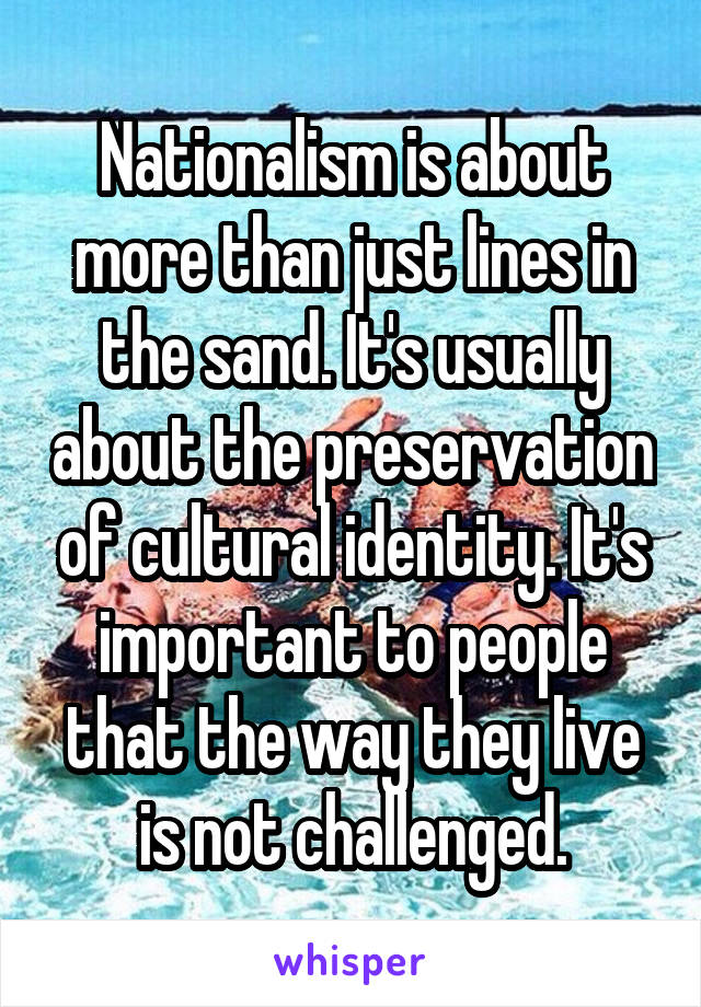 Nationalism is about more than just lines in the sand. It's usually about the preservation of cultural identity. It's important to people that the way they live is not challenged.