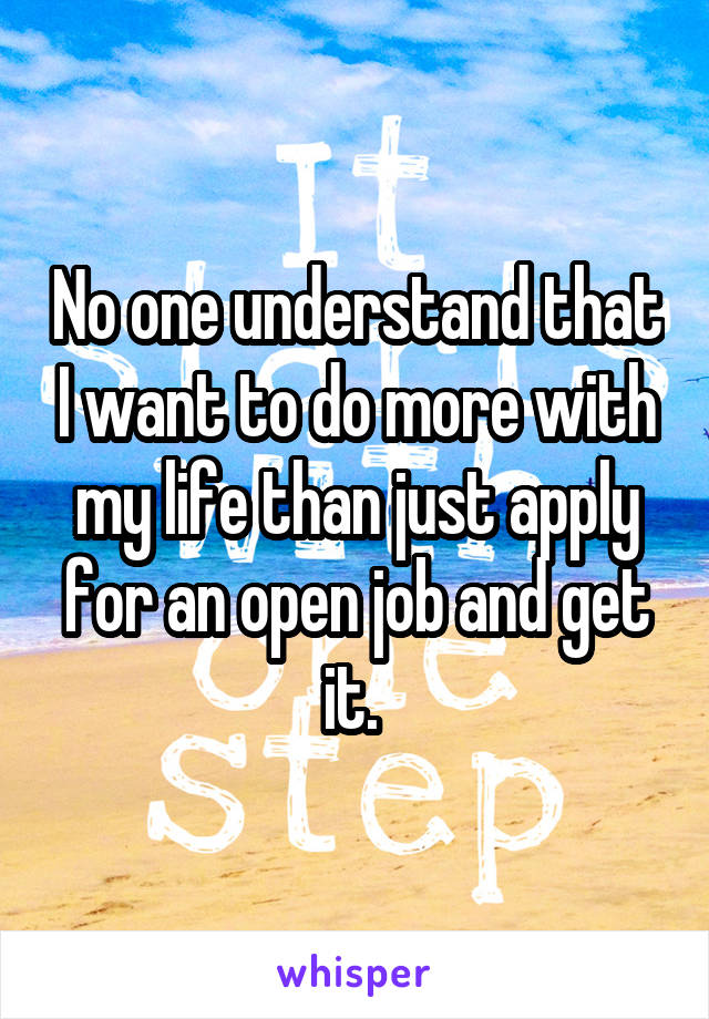 No one understand that I want to do more with my life than just apply for an open job and get it. 