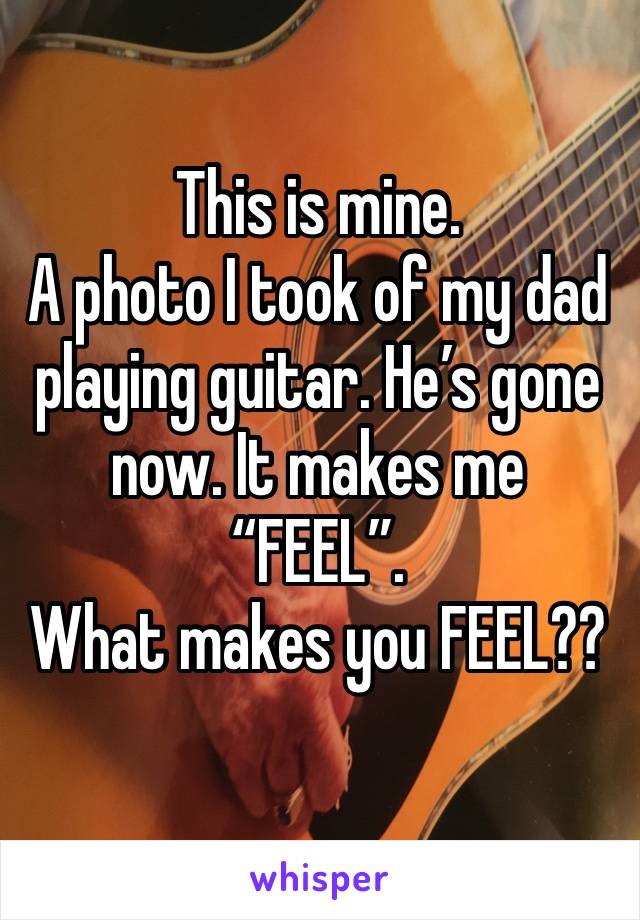 This is mine. 
A photo I took of my dad playing guitar. He’s gone now. It makes me “FEEL”. 
What makes you FEEL??