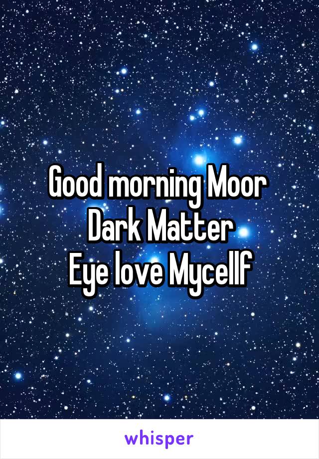 Good morning Moor 
Dark Matter
Eye love Mycellf