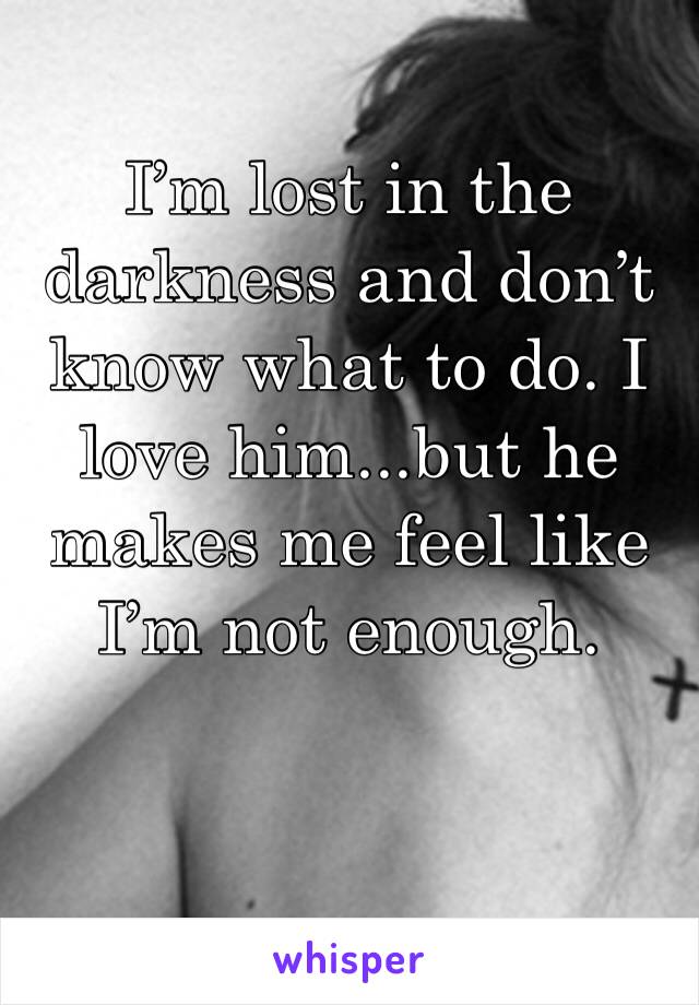 I’m lost in the darkness and don’t know what to do. I love him...but he makes me feel like I’m not enough. 