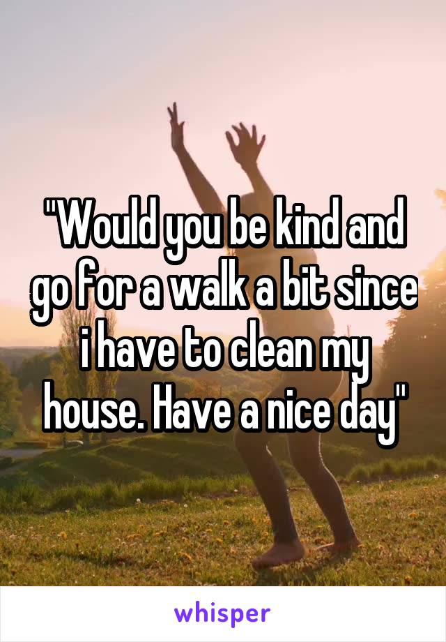 "Would you be kind and go for a walk a bit since i have to clean my house. Have a nice day"