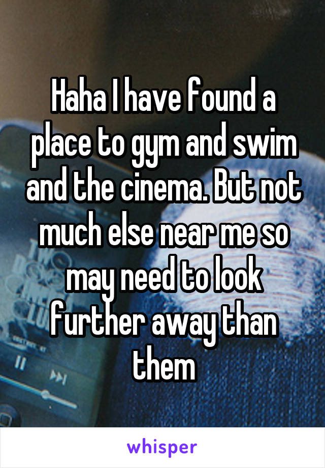 Haha I have found a place to gym and swim and the cinema. But not much else near me so may need to look further away than them