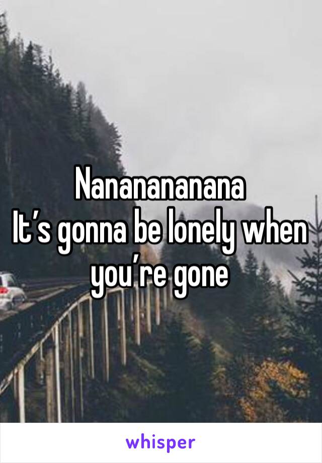 Nananananana
It’s gonna be lonely when you’re gone