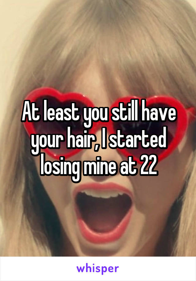 At least you still have your hair, I started losing mine at 22