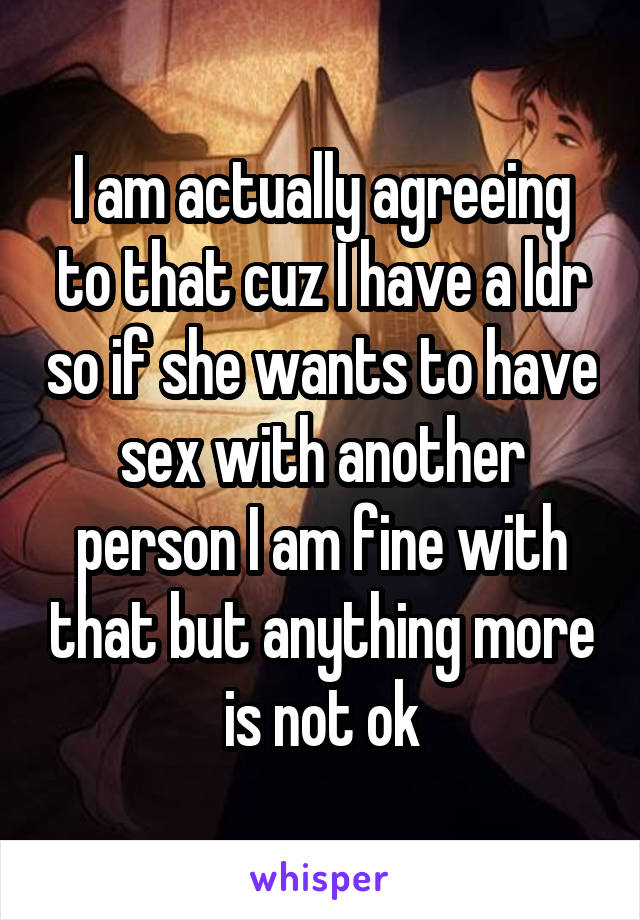 I am actually agreeing to that cuz I have a ldr so if she wants to have sex with another person I am fine with that but anything more is not ok