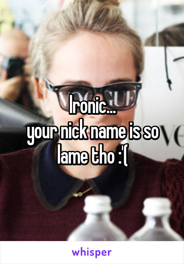 Ironic...
your nick name is so lame tho :'(