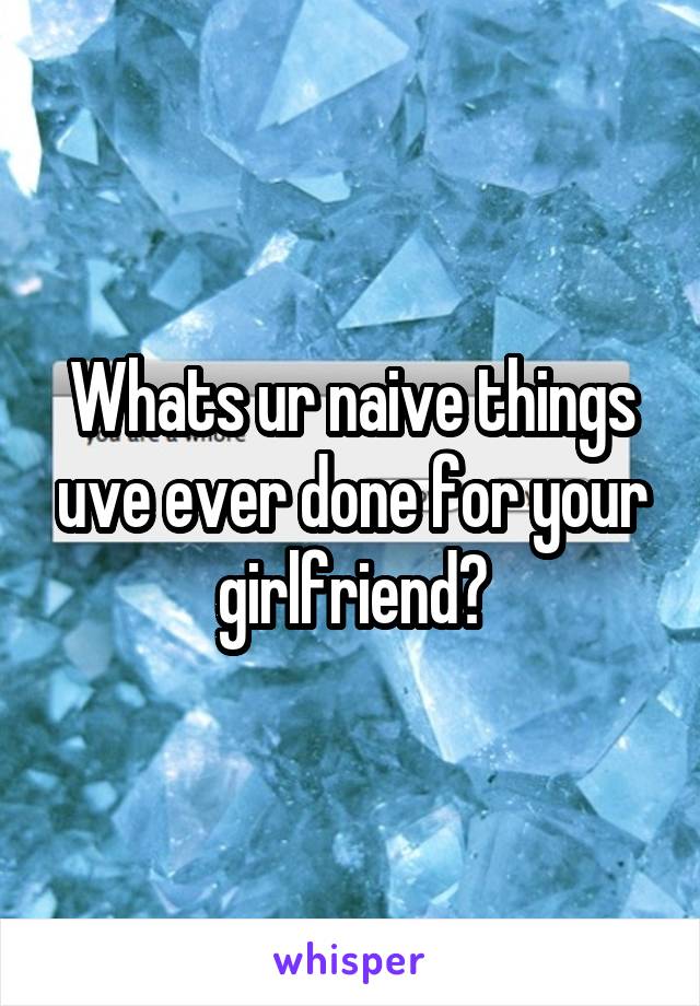 Whats ur naive things uve ever done for your girlfriend?