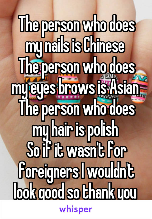 The person who does my nails is Chinese 
The person who does my eyes brows is Asian 
The person who does my hair is polish 
So if it wasn't for foreigners I wouldn't look good so thank you 