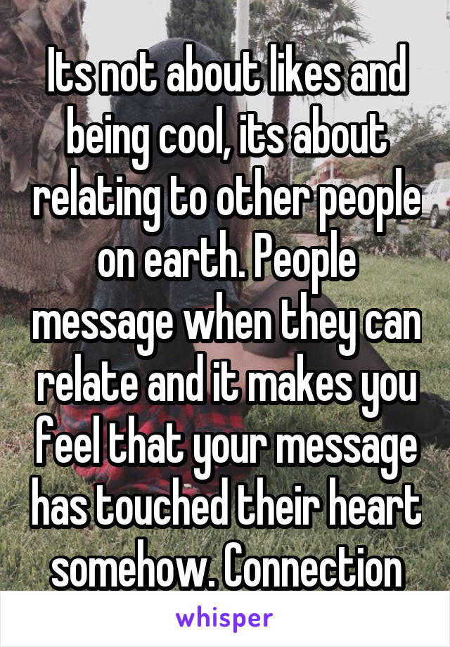 Its not about likes and being cool, its about relating to other people on earth. People message when they can relate and it makes you feel that your message has touched their heart somehow. Connection