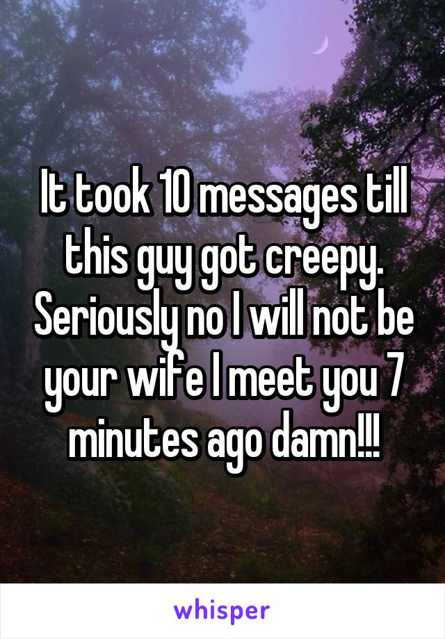 It took 10 messages till this guy got creepy. Seriously no I will not be your wife I meet you 7 minutes ago damn!!!