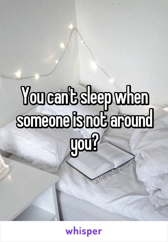 You can't sleep when someone is not around you?