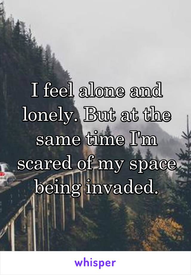 I feel alone and lonely. But at the same time I'm scared of my space being invaded.