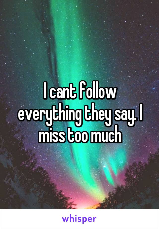 I cant follow everything they say. I miss too much