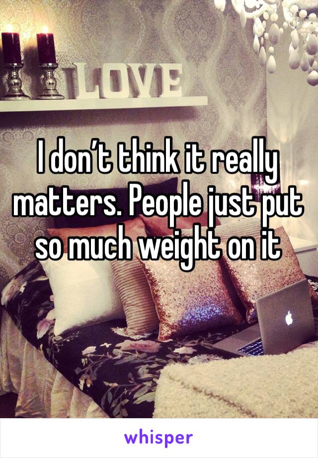 I don’t think it really matters. People just put so much weight on it