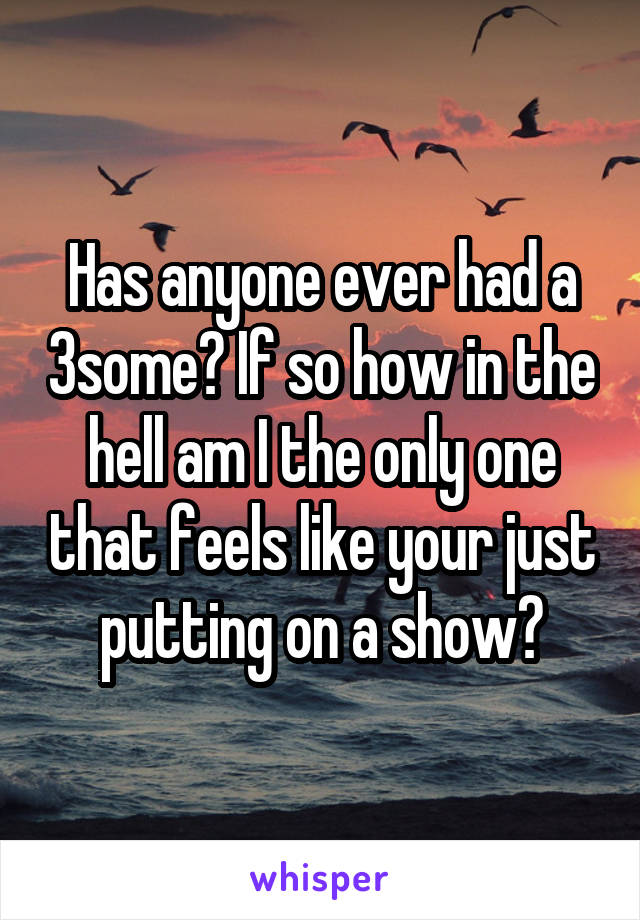 Has anyone ever had a 3some? If so how in the hell am I the only one that feels like your just putting on a show?