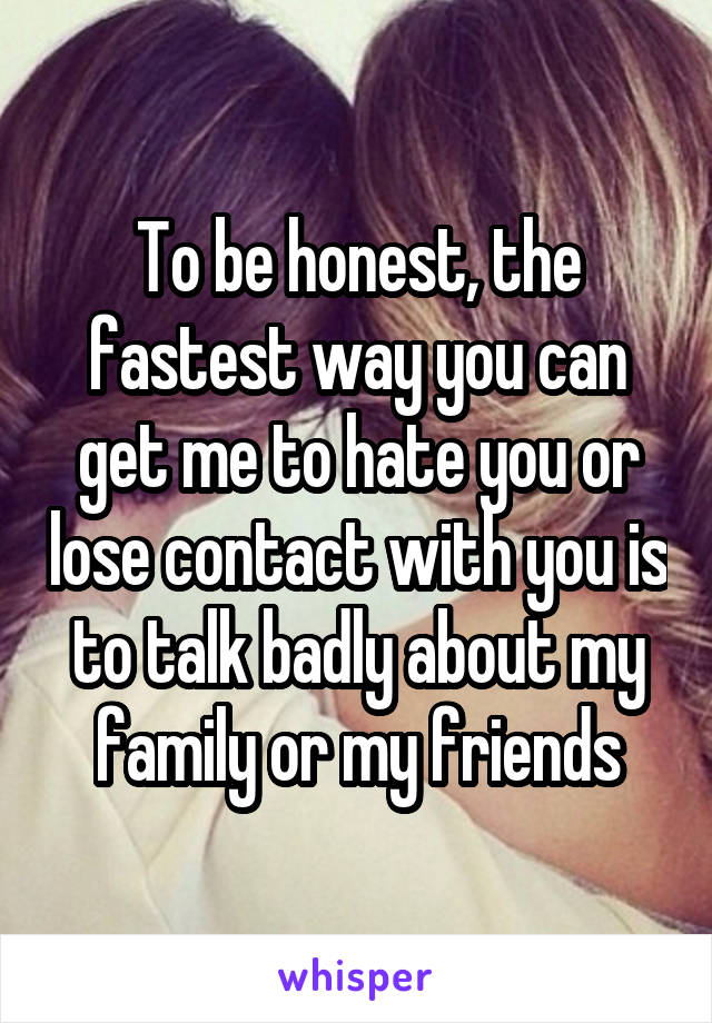 To be honest, the fastest way you can get me to hate you or lose contact with you is to talk badly about my family or my friends