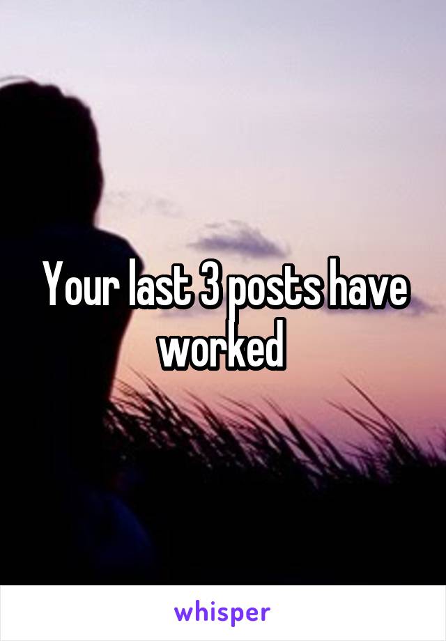 Your last 3 posts have worked 
